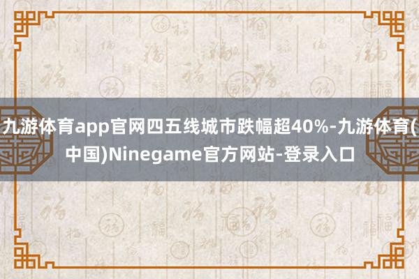 九游体育app官网四五线城市跌幅超40%-九游体育(中国)Ninegame官方网站-登录入口