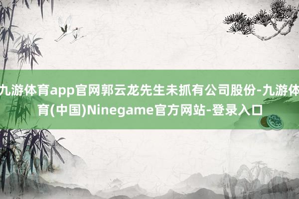 九游体育app官网郭云龙先生未抓有公司股份-九游体育(中国)Ninegame官方网站-登录入口