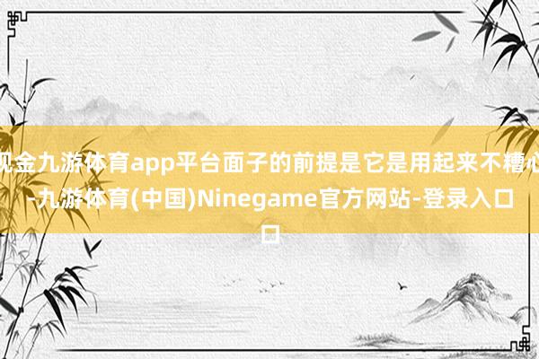 现金九游体育app平台面子的前提是它是用起来不糟心-九游体育(中国)Ninegame官方网站-登录入口