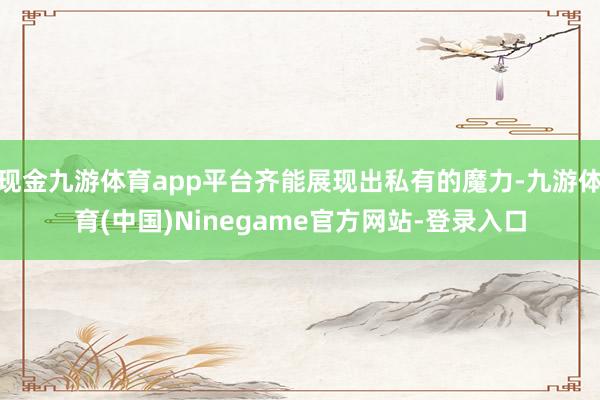 现金九游体育app平台齐能展现出私有的魔力-九游体育(中国)Ninegame官方网站-登录入口