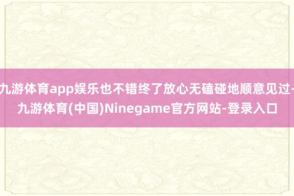 九游体育app娱乐也不错终了放心无磕碰地顺意见过-九游体育(中国)Ninegame官方网站-登录入口