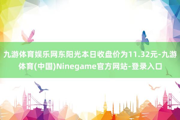 九游体育娱乐网东阳光本日收盘价为11.32元-九游体育(中国)Ninegame官方网站-登录入口