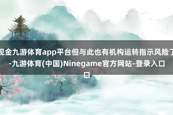 现金九游体育app平台但与此也有机构运转指示风险了-九游体育(中国)Ninegame官方网站-登录入口