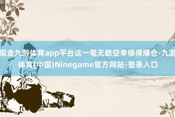 现金九游体育app平台这一笔无数空单倏得爆仓-九游体育(中国)Ninegame官方网站-登录入口