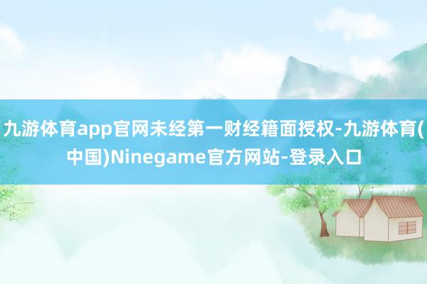 九游体育app官网未经第一财经籍面授权-九游体育(中国)Ninegame官方网站-登录入口