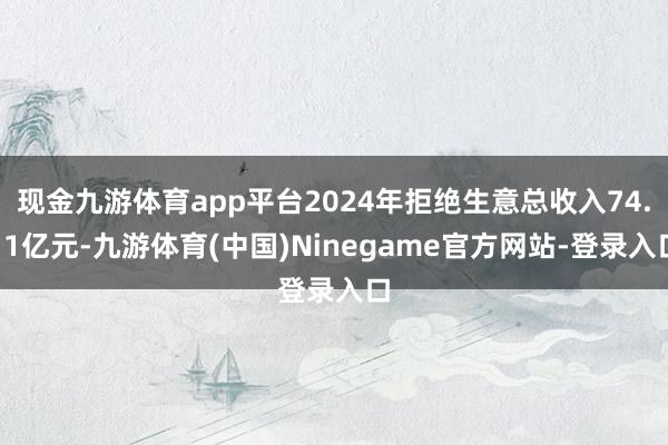 现金九游体育app平台2024年拒绝生意总收入74.11亿元-九游体育(中国)Ninegame官方网站-登录入口