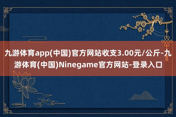 九游体育app(中国)官方网站收支3.00元/公斤-九游体育(中国)Ninegame官方网站-登录入口